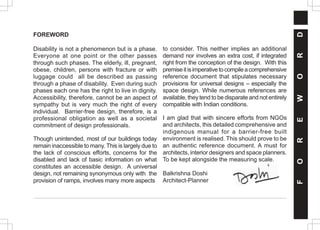 F
O
R
E
W
O
R
D
FOREWORD
Disability is not a phenomenon but is a phase.
Everyone at one point or the other passes
through such phases. The elderly, ill, pregnant,
obese, children, persons with fracture or with
luggage could all be described as passing
through a phase of disability. Even during such
phases each one has the right to live in dignity.
Accessibility, therefore, cannot be an aspect of
sympathy but is very much the right of every
individual. Barrier-free design, therefore, is a
professional obligation as well as a societal
commitment of design professionals.
Though unintended, most of our buildings today
remain inaccessible to many. This is largely due to
the lack of conscious efforts, concerns for the
disabled and lack of basic information on what
constitutes an accessible design. A universal
design, not remaining synonymous only with the
provision of ramps, involves many more aspects
to consider. This neither implies an additional
demand nor involves an extra cost, if integrated
right from the conception of the design. With this
premiseitisimperativetocompileacomprehensive
reference document that stipulates necessary
provisions for universal designs – especially the
space design. While numerous references are
available, they tend to be disparate and not entirely
compatible with Indian conditions.
I am glad that with sincere efforts from NGOs
and architects, this detailed comprehensive and
indigenous manual for a barrier-free built
environment is realised. This should prove to be
an authentic reference document. A must for
architects, interior designers and space planners.
To be kept alongside the measuring scale.
Balkrishna Doshi
Architect-Planner
 
