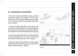 71
8.6 - WASHROOM ACCESSORIES
- The mirror must be installed in a way such that
the bottom edge is at a height not more than
1000 mm from the finished floor level at an angle
of 15½ from the vertical to facilitate wheelchair
users. (fig.89)
- Towel and soap dispensers, hand dryers and
waste bins must be positioned such that the parts
and controls for operation are between 900 mm
and 1200 mm from the finished floor level. (fig.93)
- Accessories should be placed in close proximity
to the accessible basin, to avoid a person with
wet hands having to wheel a chair. (fig.93)
- Only lever-type faucets should be used. Single
lever-operated faucets/mixers are preferred to
double-levered faucets. (fig.92)
Fig. 93
Fig. 92
WASH
/
BATHROOM
AND
SHOWER
AREA
 
