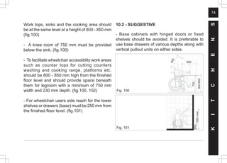 74
Fig. 101
Work tops, sinks and the cooking area should
be at the same level at a height of 800 - 850 mm
(fig.100)
- A knee room of 750 mm must be provided
below the sink. (fig.100)
- To facilitate wheelchair accessiblity work areas
such as counter tops for cutting counters
washing and cooking range, platforms etc.
should be 800 - 850 mm high from the finished
floor level and should provide space beneath
them for legroom with a minimum of 750 mm
width and 230 mm depth. (fig.100, 102)
- For wheelchair users side reach for the lower
shelves or drawers (base) must be 250 mm from
the finished floor level. (fig.101)
Fig. 100
10.2 - SUGGESTIVE
- Base cabinets with hinged doors or fixed
shelves should be avoided. It is preferable to
use base drawers of various depths along with
vertical pullout units on either sides.
K
I
T
C
H
E
N
S
250
1350
max
800-850
750
4
0
0
600
 