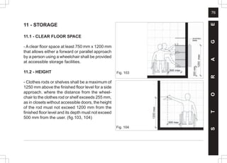 76
11 - STORAGE
11.1 - CLEAR FLOOR SPACE
- A clear floor space at least 750 mm x 1200 mm
that allows either a forward or parallel approach
by a person using a wheelchair shall be provided
at accessible storage facilities.
11.2 - HEIGHT
- Clothes rods or shelves shall be a maximum of
1250 mm above the finished floor level for a side
approach. where the distance from the wheel-
chair to the clothes rod or shelf exceeds 255 mm,
as in closets without accessible doors, the height
of the rod must not exceed 1200 mm from the
finished floor level and its depth must not exceed
500 mm from the user. (fig.103, 104)
S
T
O
R
A
G
E
Fig. 103
350
1250
Fig. 104
1200
 