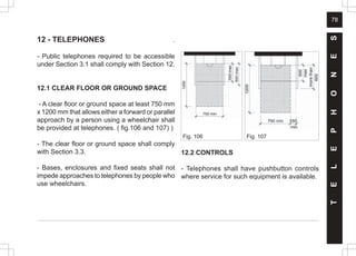 78
Fig. 107
Fig. 106
12 - TELEPHONES .
- Public telephones required to be accessible
under Section 3.1 shall comply with Section 12.
12.1 CLEAR FLOOR OR GROUND SPACE
- A clear floor or ground space at least 750 mm
x 1200 mm that allows either a forward or parallel
approach by a person using a wheelchair shall
be provided at telephones. ( fig.106 and 107) )
- The clear floor or ground space shall comply
with Section 3.3.
- Bases, enclosures and fixed seats shall not
impede approaches to telephones by people who
use wheelchairs.
T
E
L
E
P
H
O
N
E
S
12.2 CONTROLS
- Telephones shall have pushbutton controls
where service for such equipment is available.
 