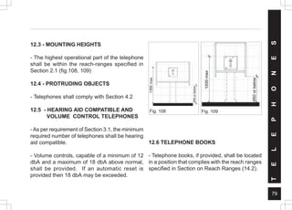 79
Fig. 109
Fig. 108
T
E
L
E
P
H
O
N
E
S
12.3 - MOUNTING HEIGHTS
- The highest operational part of the telephone
shall be within the reach-ranges specified in
Section 2.1 (fig.108, 109)
12.4 - PROTRUDING OBJECTS
- Telephones shall comply with Section 4.2
12.5 - HEARING AID COMPATIBLE AND
VOLUME CONTROL TELEPHONES
- As per requirement of Section 3.1, the minimum
required number of telephones shall be hearing
aid compatible.
- Volume controls, capable of a minimum of 12
dbA and a maximum of 18 dbA above normal,
shall be provided. If an automatic reset is
provided then 18 dbA may be exceeded.
12.6 TELEPHONE BOOKS
- Telephone books, if provided, shall be located
in a position that complies with the reach ranges
specified in Section on Reach Ranges (14.2).
1350
max
 