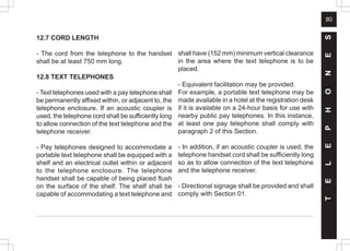 80
12.7 CORD LENGTH
- The cord from the telephone to the handset
shall be at least 750 mm long.
12.8 TEXT TELEPHONES
- Text telephones used with a pay telephone shall
be permanently affixed within, or adjacent to, the
telephone enclosure. If an acoustic coupler is
used, the telephone cord shall be sufficiently long
to allow connection of the text telephone and the
telephone receiver.
- Pay telephones designed to accommodate a
portable text telephone shall be equipped with a
shelf and an electrical outlet within or adjacent
to the telephone enclosure. The telephone
handset shall be capable of being placed flush
on the surface of the shelf. The shelf shall be
capable of accommodating a text telephone and
shall have (152 mm) minimum vertical clearance
in the area where the text telephone is to be
placed.
- Equivalent facilitation may be provided.
For example, a portable text telephone may be
made available in a hotel at the registration desk
if it is available on a 24-hour basis for use with
nearby public pay telephones. In this instance,
at least one pay telephone shall comply with
paragraph 2 of this Section.
- In addition, if an acoustic coupler is used, the
telephone handset cord shall be sufficiently long
so as to allow connection of the text telephone
and the telephone receiver.
- Directional signage shall be provided and shall
comply with Section 01.
T
E
L
E
P
H
O
N
E
S
 