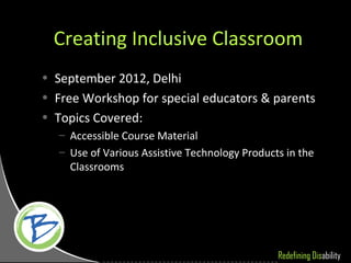 Creating Inclusive Classroom
• September 2012, Delhi
• Free Workshop for special educators & parents
• Topics Covered:
   – Accessible Course Material
   – Use of Various Assistive Technology Products in the
     Classrooms




                                                Redefining Disability
 