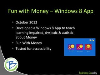 Fun with Money – Windows 8 App
 • October 2012
 • Developed a Windows 8 App to teach
   learning impaired, dyslexic & autistic
   about Money
 • Fun With Money
 • Tested for accessibility




                                            Redefining Disability
 