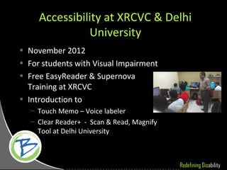 Accessibility at XRCVC & Delhi
               University
• November 2012
• For students with Visual Impairment
• Free EasyReader & Supernova
  Training at XRCVC
• Introduction to
   – Touch Memo – Voice labeler
   – Clear Reader+ - Scan & Read, Magnify
     Tool at Delhi University



                                            Redefining Disability
 