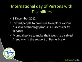 International day of Persons with
           Disabilities
• 3 December 2012
• Invited people to premises to explore various
  assistive technology products & accessibility
  services
• Mumbai police to make their website disabled
  friendly with the support of Barrierbreak




                                         Redefining Disability
 