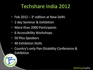 Techshare India 2012
•   Feb 2012 – 3rd edition at New Delhi
•   2 day Seminar & Exhibition
•   More than 2000 Participants
•   6 Accessibility Workshops
•   50 Plus Speakers
•   40 Exhibition Stalls
•   Country’s only Pan-Disability Conference &
    Exhibition



                                           Redefining Disability
 