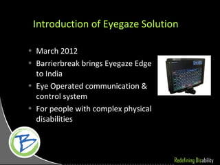Introduction of Eyegaze Solution

• March 2012
• Barrierbreak brings Eyegaze Edge
  to India
• Eye Operated communication &
  control system
• For people with complex physical
  disabilities



                                     Redefining Disability
 