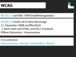 WCAGWCAG 1.0 seit Mai 1999 EmpfehlungsstatusWCAG 2.0 (mehr als 9 Jahre Beratung)11. Dezember 2008 veröffentlicht-> Setzt mehr auf HTML und CSS / FrontendOffene Diskussion - Kommentare4 Grundstätze:Wahrnehmbar, Nutzbar, Verständlich, Robust