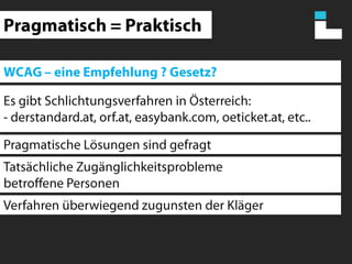 Pragmatisch = PraktischWCAG – eine Empfehlung ? Gesetz?Es gibt Schlichtungsverfahren in Österreich:- derstandard.at, orf.at, easybank.com, oeticket.at, etc..Pragmatische Lösungen sind gefragtTatsächliche Zugänglichkeitsproblemebetroffene PersonenVerfahren überwiegend zugunsten der Kläger