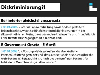 Diskriminierung?!Behindertengleichstellungsgesetz> 01.01.2006 „.. Informationsverarbeitung sowie andere gestaltete Lebensbereiche, wenn sie für Menschen mit Behinderungen in der allgemein üblichen Weise, ohne besondere Erschwernis und grundsätzlich ohne fremde Hilfe zugänglich und nutzbar sind.“E-Government-Gesetz – E-GovG> 01.01.2008 "..ist Vorsorge dafür zu treffen, dass behördliche Internetauftritte so gestaltet sind, dass internationale Standards über die Web-Zugänglichkeit auch hinsichtlich des barrierefreien Zugangs für behinderte Menschen eingehalten werden"