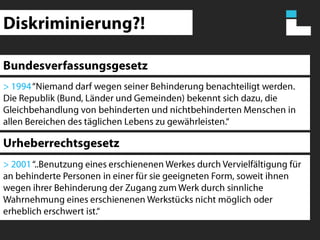 Diskriminierung?!Bundesverfassungsgesetz> 1994 “Niemand darf wegen seiner Behinderung benachteiligt werden. Die Republik (Bund, Länder und Gemeinden) bekennt sich dazu, die Gleichbehandlung von behinderten und nichtbehinderten Menschen in allen Bereichen des täglichen Lebens zu gewährleisten.“Urheberrechtsgesetz> 2001 “..Benutzung eines erschienenen Werkes durch Vervielfältigung für an behinderte Personen in einer für sie geeigneten Form, soweit ihnen wegen ihrer Behinderung der Zugang zum Werk durch sinnliche Wahrnehmung eines erschienenen Werkstücks nicht möglich oder erheblich erschwert ist.“