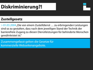 Diskriminierung?!Zustellgesetz> 01.03.2004 „Die von einem Zustelldienst … zu erbringenden Leistungen sind so zu gestalten, dass nach dem jeweiligen Stand der Technik der barrierefreie Zugang zu diesen Dienstleistungen für behinderte Menschen gewährleistet ist.”Zusammengefasst gelten die Gesetze für kommerzielle Webseitenangebote.