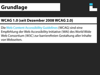 GrundlageWCAG 1.0 (seit Dezember 2008 WCAG 2.0)Die Web Content AccessibilityGuidelines(WCAG) sind eine Empfehlung der Web Accessibility Initiative (WAI) des World Wide Web Consortium (W3C) zur barrierefreien Gestaltung aller Inhalte von Webseiten. 