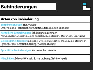 BehinderungenArten von BehinderungSehbehinderungen: Star, Makula-Degeneration, Farbblindheiten, Netzhautablösungen, Blindheit Körperliche Behinderungen: Schädigung d.zentralen Nervensystems, Einschränkung Wirbelsäule, motorische Störungen, SpastizitätGeistige Behinderungen: Epilepsie, Dyslexie (Leseschwäche), neurale Störungen (grelle Farben), Lernbehinderungen, AblenkbarkeitSprachliche Behinderungen: Autismus, TaubstummHörschäden: Schwerhörigkeit, Spätertaubung, Gehörlosigkeit
