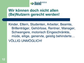Wir können doch nicht allen (Be)Nutzern gerecht werden! Kinder, Eltern, Studenten, Arbeiter, Beamte, Brillenträger, Gehörlose, Rentner, Manager, Schwangere, motorisch Eingeschränkte, müde, eilige, genervte, geistig behinderte… VÖLLIG UNMÖGLICH! 12 