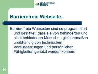 Barrierefreie Webseite. Barrierefreie Webseiten sind so programmiert und gestaltet, dass sie von behinderten und nicht behinderten Menschen gleichermaßen unabhändig von technischen Voraussetzungen und persönlichen Fähigkeiten genutzt werden können. 14 