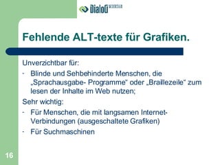 Fehlende ALT-texte für Grafiken. Unverzichtbar für: Blinde und Sehbehinderte Menschen, die „Sprachausgabe- Programme“ oder „Braillezeile“ zum lesen der Inhalte im Web nutzen; Sehr wichtig: Für Menschen, die mit langsamen Internet-Verbindungen (ausgeschaltete Grafiken) Für Suchmaschinen 16 