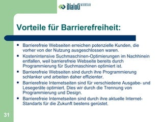 Vorteile für Barrierefreiheit: Barrierefreie Webseiten erreichen potenzielle Kunden, die vorher von der Nutzung ausgeschlossen waren. Kostenintensive Suchmaschinen-Optimierungen im Nachhinein entfallen, weil barrierefreie Webseite bereits durch Programmierung für Suchmaschinen optimiert ist. Barrierefreie Webseiten sind durch ihre Programmierung schlanker und arbeiten daher effizienter. Barrierefreie Internetseiten sind für verschiedene Ausgabe- und Lesegeräte optimiert. Dies wir durch die Trennung von Programmierung und Design. Barrierefreie Internetseiten sind durch ihre aktuelle Internet-Standarts für die Zukunft bestens gerüstet. 31 