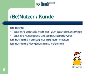 (Be)Nutzer / Kunde Ich möchte dass ihre Webseite mich nicht zum Nachdenken zwingt! dass sie Naheliegend und Selbsterklärend wird! Ich möchte nicht unnötig viel Text lesen müssen! Ich möchte die Navigation intuitiv verstehen! Benutzer 5 