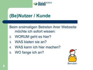 (Be)Nutzer / Kunde Beim erstmaligen Betreten ihrer Webseite möchte ich sofort wissen: WORUM geht es hier? WAS bieten sie an? WAS kann ich hier machen? WO fange ich an? Benutzer 6 