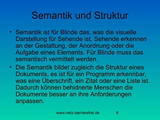 Semantik und Struktur
• Semantik ist für Blinde das, was die visuelle
Darstellung für Sehende ist. Sehende erkennen
an der Gestaltung, der Anordnung oder die
Aufgabe eines Elements. Für Blinde muss das
semantisch vermittelt werden.
• Die Semantik bildet zugleich die Struktur eines
Dokuments, es ist für ein Programm erkennbar,
was eine Überschrift, ein Zitat oder eine Liste ist.
Dadurch können behidnerte Menschen die
Dokumente besser an ihre Anforderungen
anpassen.
www.netz-barrierefrei.de

6

 