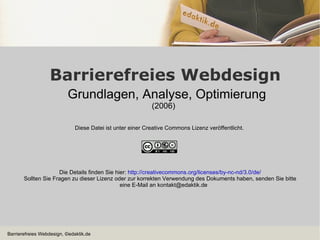 Barrierefreies Webdesign Grundlagen, Analyse, Optimierung (2006) Diese Datei ist unter einer Creative Commons Lizenz veröffentlicht.  Die Details finden Sie hier:  http://creativecommons.org/licenses/by-nc-nd/3.0/de/ Sollten Sie Fragen zu dieser Lizenz oder zur korrekten Verwendung des Dokuments haben, senden Sie bitte eine E-Mail an kontakt@edaktik.de 