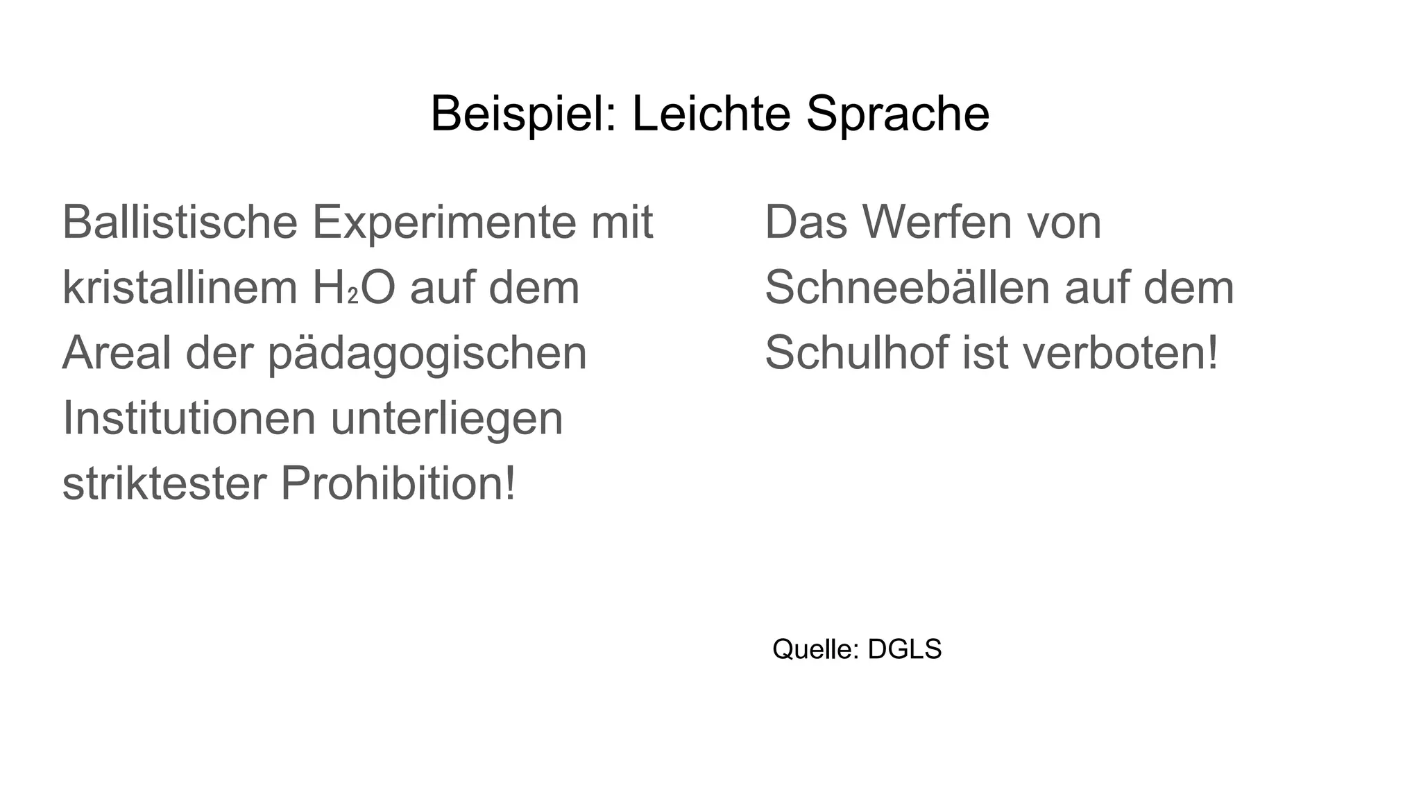 Beispiel: Leichte Sprache
Ballistische Experimente mit
kristallinem H₂O auf dem
Areal der pädagogischen
Institutionen unterliegen
striktester Prohibition!
Das Werfen von
Schneebällen auf dem
Schulhof ist verboten!
Quelle: DGLS
 