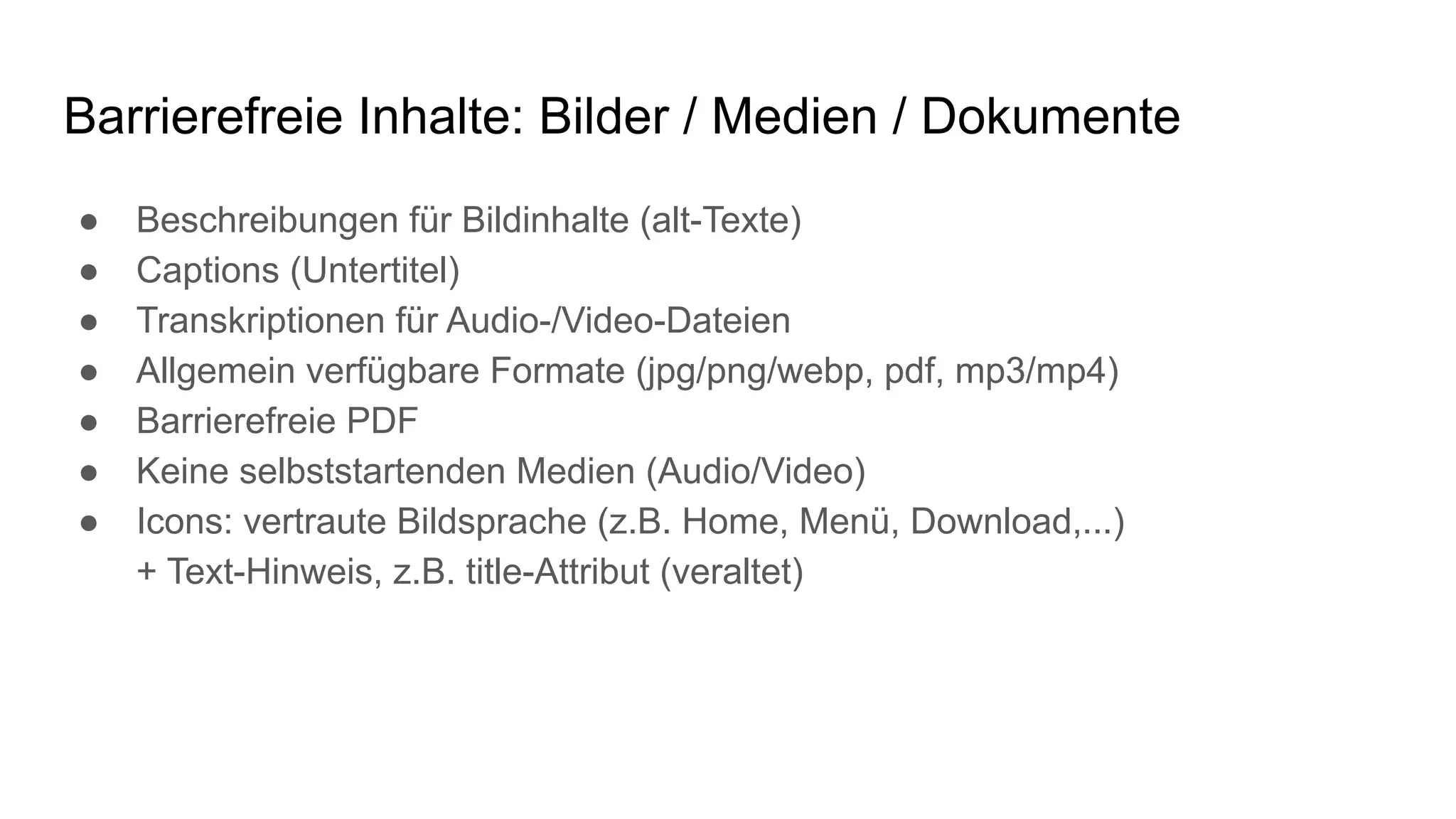 Barrierefreie Inhalte: Bilder / Medien / Dokumente
● Beschreibungen für Bildinhalte (alt-Texte)
● Captions (Untertitel)
● Transkriptionen für Audio-/Video-Dateien
● Allgemein verfügbare Formate (jpg/png/webp, pdf, mp3/mp4)
● Barrierefreie PDF
● Keine selbststartenden Medien (Audio/Video)
● Icons: vertraute Bildsprache (z.B. Home, Menü, Download,...)
+ Text-Hinweis, z.B. title-Attribut (veraltet)
 