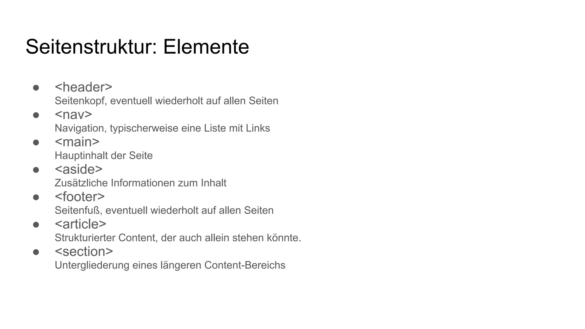 Seitenstruktur: Elemente
● <header>
Seitenkopf, eventuell wiederholt auf allen Seiten
● <nav>
Navigation, typischerweise eine Liste mit Links
● <main>
Hauptinhalt der Seite
● <aside>
Zusätzliche Informationen zum Inhalt
● <footer>
Seitenfuß, eventuell wiederholt auf allen Seiten
● <article>
Strukturierter Content, der auch allein stehen könnte.
● <section>
Untergliederung eines längeren Content-Bereichs
 