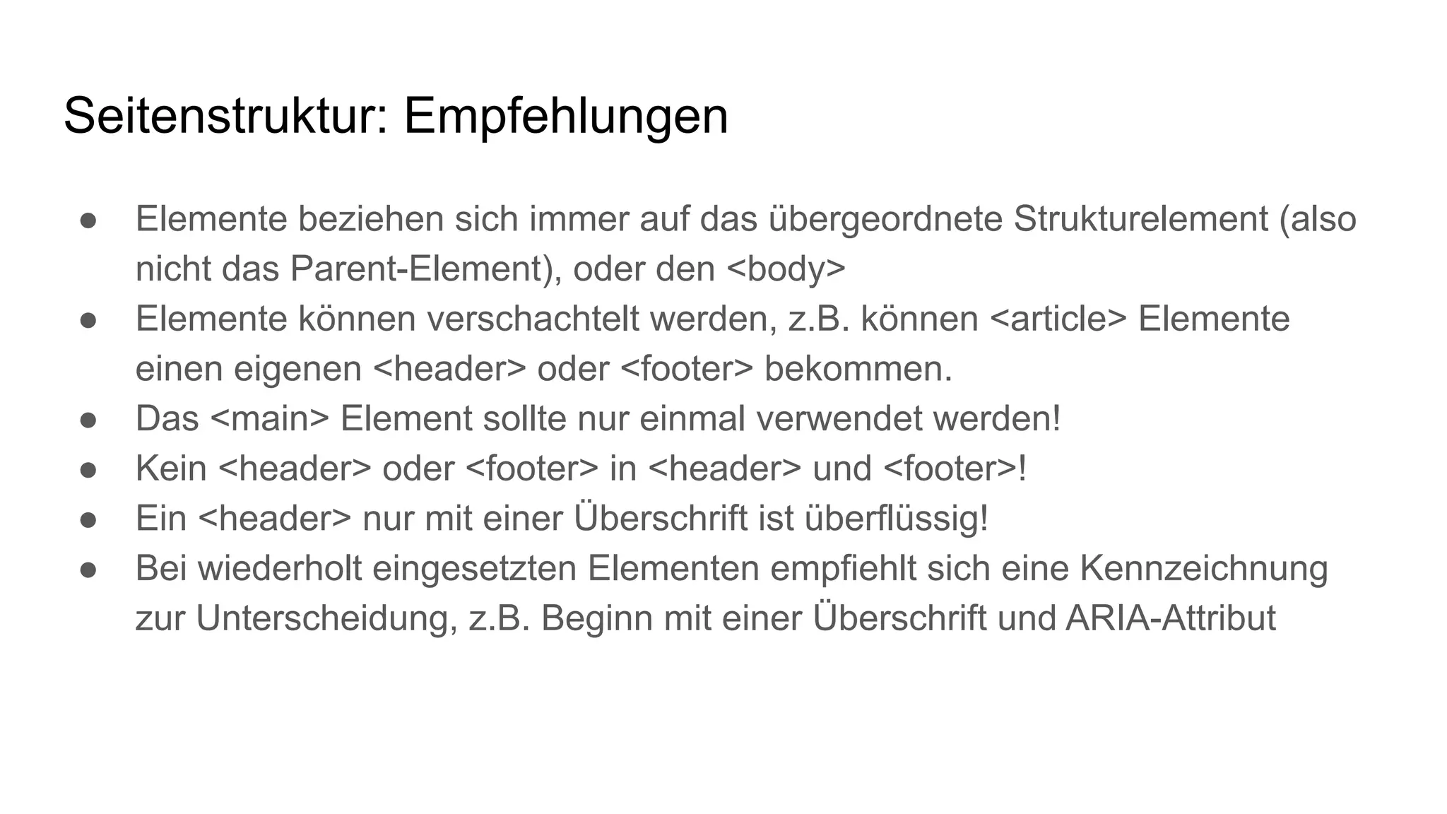 Seitenstruktur: Empfehlungen
● Elemente beziehen sich immer auf das übergeordnete Strukturelement (also
nicht das Parent-Element), oder den <body>
● Elemente können verschachtelt werden, z.B. können <article> Elemente
einen eigenen <header> oder <footer> bekommen.
● Das <main> Element sollte nur einmal verwendet werden!
● Kein <header> oder <footer> in <header> und <footer>!
● Ein <header> nur mit einer Überschrift ist überflüssig!
● Bei wiederholt eingesetzten Elementen empfiehlt sich eine Kennzeichnung
zur Unterscheidung, z.B. Beginn mit einer Überschrift und ARIA-Attribut
 