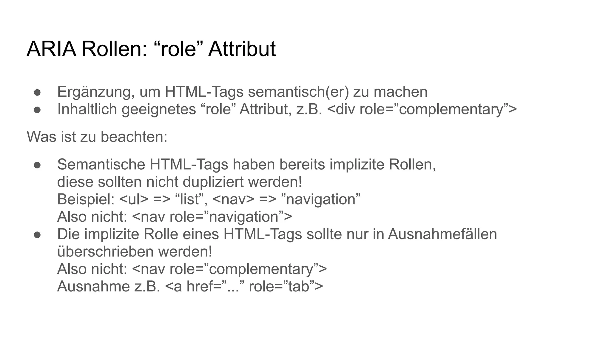 ARIA Rollen: “role” Attribut
● Ergänzung, um HTML-Tags semantisch(er) zu machen
● Inhaltlich geeignetes “role” Attribut, z.B. <div role=”complementary”>
Was ist zu beachten:
● Semantische HTML-Tags haben bereits implizite Rollen,
diese sollten nicht dupliziert werden!
Beispiel: <ul> => “list”, <nav> => ”navigation”
Also nicht: <nav role=”navigation”>
● Die implizite Rolle eines HTML-Tags sollte nur in Ausnahmefällen
überschrieben werden!
Also nicht: <nav role=”complementary”>
Ausnahme z.B. <a href=”...” role=”tab”>
 