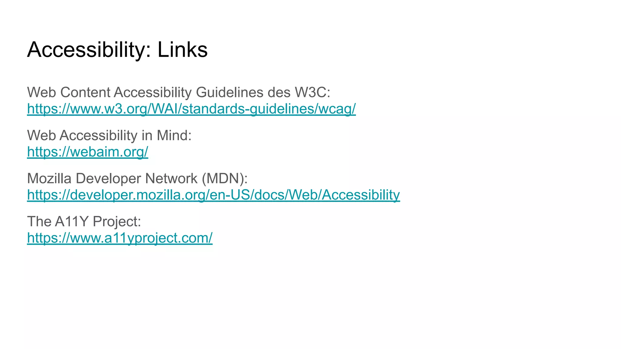 Accessibility: Links
Web Content Accessibility Guidelines des W3C:
https://www.w3.org/WAI/standards-guidelines/wcag/
Web Accessibility in Mind:
https://webaim.org/
Mozilla Developer Network (MDN):
https://developer.mozilla.org/en-US/docs/Web/Accessibility
The A11Y Project:
https://www.a11yproject.com/
 