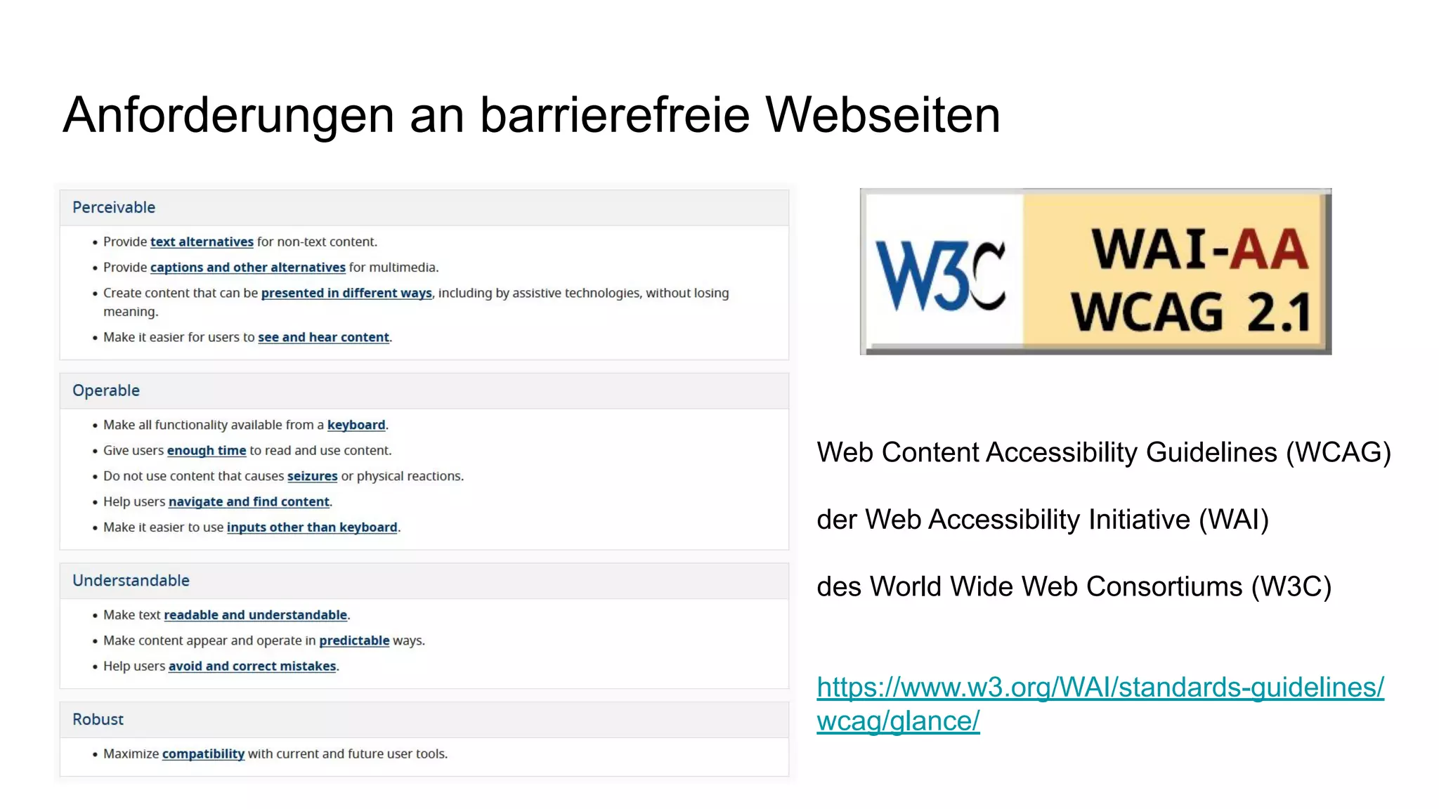 Anforderungen an barrierefreie Webseiten
Web Content Accessibility Guidelines (WCAG)
der Web Accessibility Initiative (WAI)
des World Wide Web Consortiums (W3C)
https://www.w3.org/WAI/standards-guidelines/
wcag/glance/
 