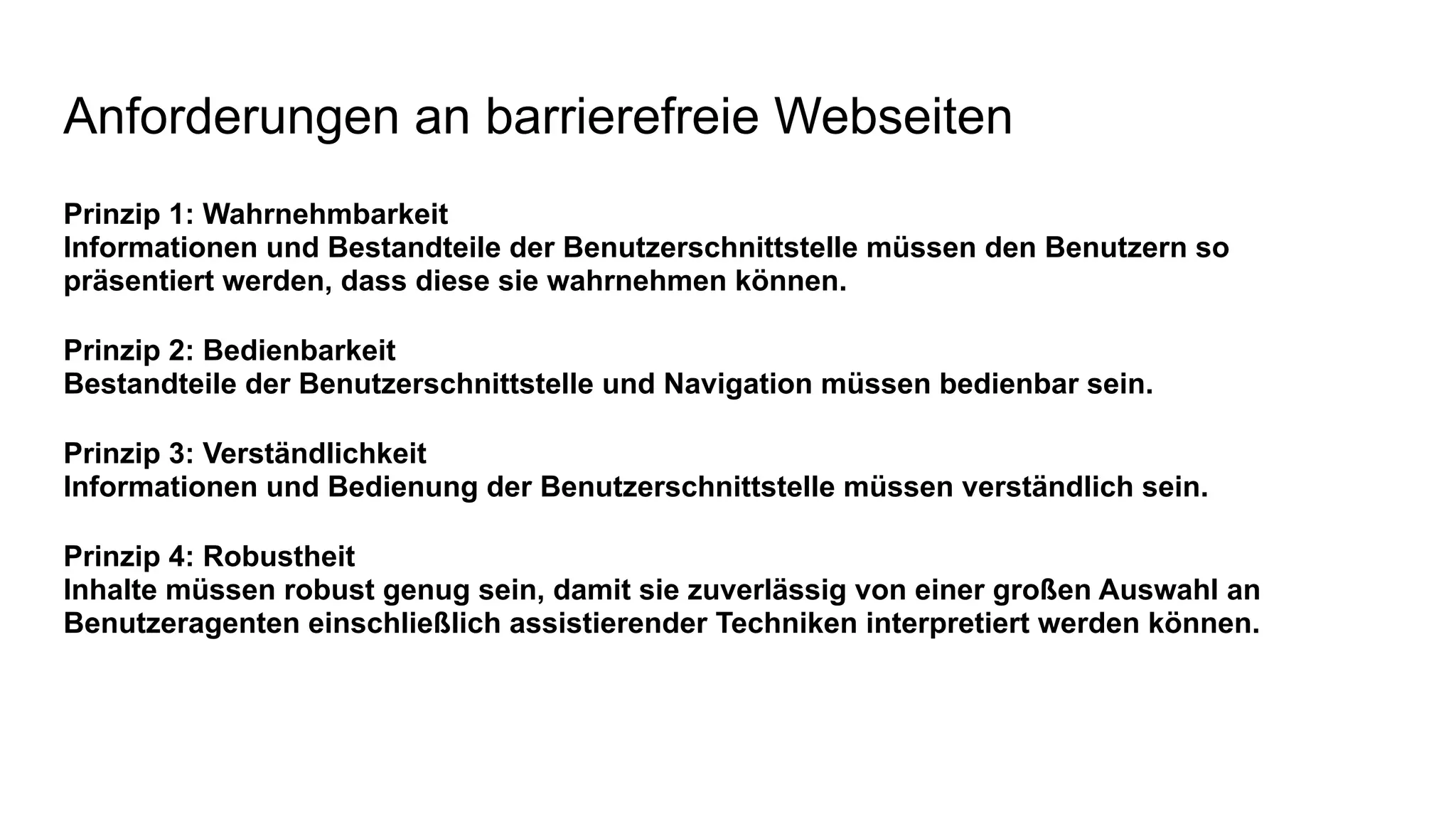 Anforderungen an barrierefreie Webseiten
Prinzip 1: Wahrnehmbarkeit
Informationen und Bestandteile der Benutzerschnittstelle müssen den Benutzern so
präsentiert werden, dass diese sie wahrnehmen können.
Prinzip 2: Bedienbarkeit
Bestandteile der Benutzerschnittstelle und Navigation müssen bedienbar sein.
Prinzip 3: Verständlichkeit
Informationen und Bedienung der Benutzerschnittstelle müssen verständlich sein.
Prinzip 4: Robustheit
Inhalte müssen robust genug sein, damit sie zuverlässig von einer großen Auswahl an
Benutzeragenten einschließlich assistierender Techniken interpretiert werden können.
 