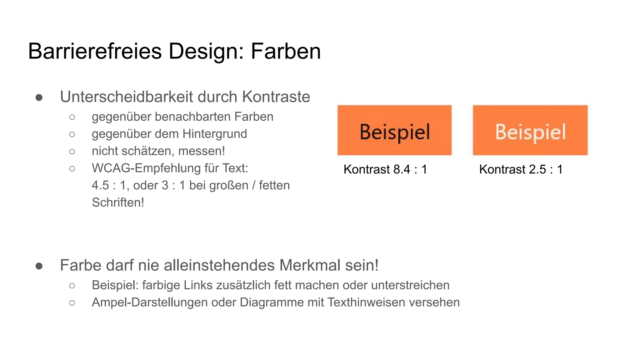 Barrierefreies Design: Farben
● Unterscheidbarkeit durch Kontraste
○ gegenüber benachbarten Farben
○ gegenüber dem Hintergrund
○ nicht schätzen, messen!
○ WCAG-Empfehlung für Text:
4.5 : 1, oder 3 : 1 bei großen / fetten
Schriften!
● Farbe darf nie alleinstehendes Merkmal sein!
○ Beispiel: farbige Links zusätzlich fett machen oder unterstreichen
○ Ampel-Darstellungen oder Diagramme mit Texthinweisen versehen
Kontrast 8.4 : 1 Kontrast 2.5 : 1
 