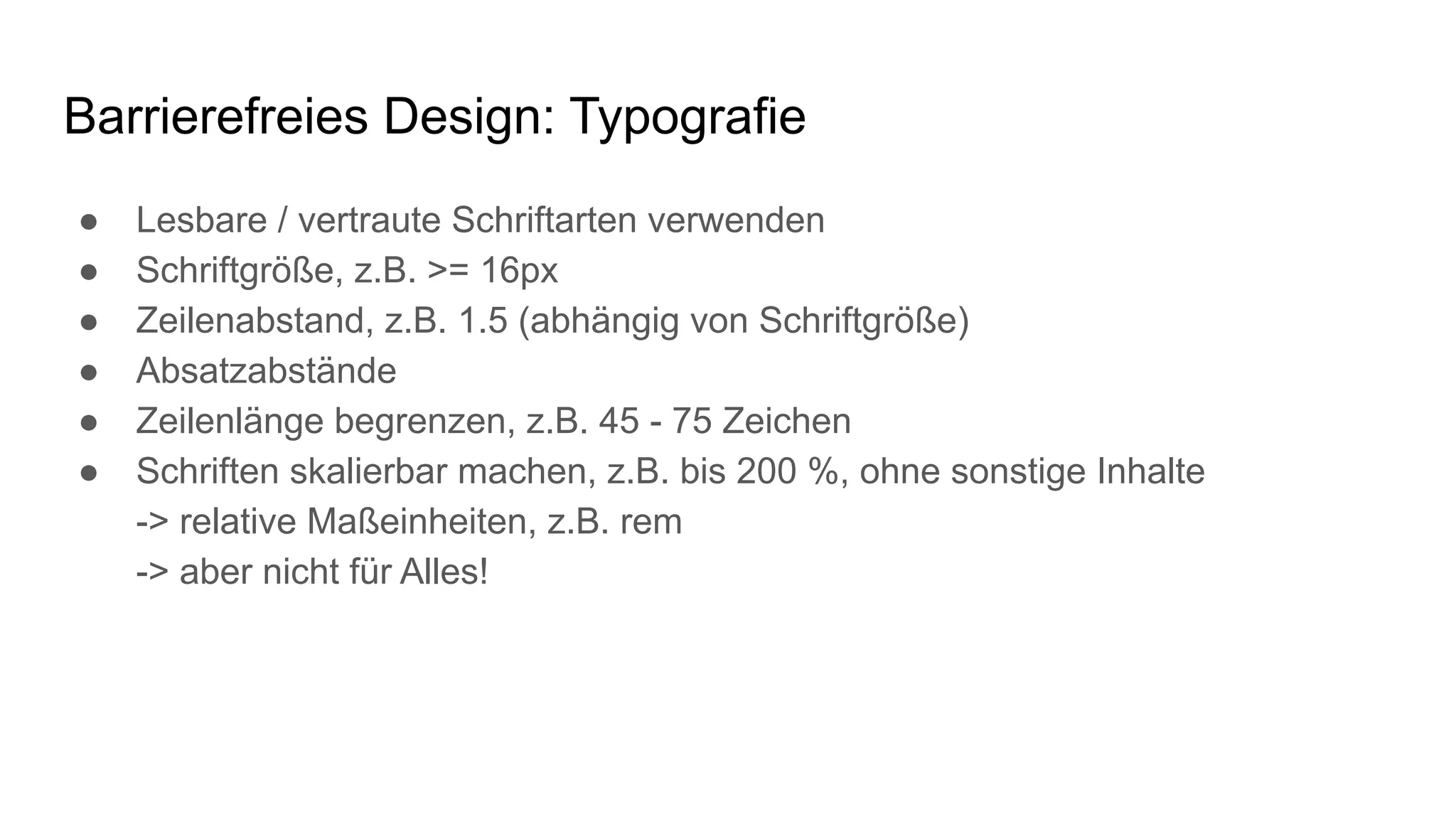 Barrierefreies Design: Typografie
● Lesbare / vertraute Schriftarten verwenden
● Schriftgröße, z.B. >= 16px
● Zeilenabstand, z.B. 1.5 (abhängig von Schriftgröße)
● Absatzabstände
● Zeilenlänge begrenzen, z.B. 45 - 75 Zeichen
● Schriften skalierbar machen, z.B. bis 200 %, ohne sonstige Inhalte
-> relative Maßeinheiten, z.B. rem
-> aber nicht für Alles!
 
