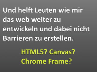 Und hely Leuten wie mir 
das web weiter zu 
entwickeln und dabei nicht 
Barrieren zu erstellen.
     HTML5? Canvas? 
     Chrome Frame?
 