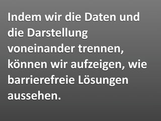 Indem wir die Daten und 
die Darstellung 
voneinander trennen, 
können wir aufzeigen, wie 
barrierefreie Lösungen 
aussehen.
 