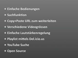 Einfache Bedienungen
Suchfunk2on
Copy+Paste URL zum weiterleiten
Verschiedene Videogrössen
Einfache Lautstärkenregelung
Playlist miVels Del.icio.us
YouTube Suche
Open Source
 