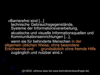 »Barrierefrei sind [...]
technische Gebrauchsgegenstände,
Systeme der Informationsverarbeitung,
akustische und visuelle Informationsquellen und
Kommunikationseinrichtungen [...],
wenn sie für behinderte Menschen in der
allgemein üblichen Weise, ohne besondere
Erschwernis und grundsätzlich ohne fremde Hilfe
zugänglich und nutzbar sind.«
(§4 BGG, näheres dazu bei www.behindertenbeauftragte.de)
 