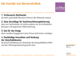 1. Verbesserte Reichweiteda mehr potentielle Benutzer können die Webseite nutzen.2. Gute Grundlage für Suchmaschinenoptimierungdenn ein Suchroboter ist nichts anderes als ein behinderter Benutzer mit begrenzter Wahrnehmung.3. Gut für das Imagedenn soziales Engagement einer Firma wird immer wichtiger.4. Nachhaltige Investition und Senkung der Unterhaltskostenda durch Einhaltung von Standards die Kompatibilität erhöht und der Wartungsaufwand gesenkt wird.25. March 2011Folie 14Christian MoserDie Vorteile von Barrierefreiheit