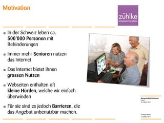 In der Schweiz leben ca. 500’000 Personen mit BehinderungenImmer mehr Senioren nutzen das InternetDas Internet bietet ihnen grossen NutzenWebseiten enthalten oft kleine Hürden, welche wir einfach überwindenFür sie sind es jedoch Barrieren, die das Angebot unbenutzbar machen.25. March 2011Folie 2MotivationChristian Moser