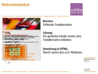 25. March 2011Folie 8Christian MoserWahrnehmbarkeitBarriereFehlende TextalternativeLösung: Für grafische Inhalte immer eine Textalternative anbieten.<img src="uploads/pics/LLL_Grafik_web.jpg" width="265" height="167" border="0" alt="" /><img src="uploads/pics/LLL_Grafik_web.jpg" width="265" height="167" border="0" alt="Lebenlanges Lernen beinhaltet Team Enabling durch Kurse, Lehrgänge und Coaching " />Umsetzung in HTML: Durch setzen des alt-Attributes.