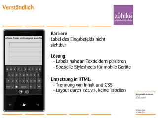 25. March 2011Folie 9Christian MoserVerständlichBarriereLabel des Eingabefelds nicht sichtbarLösung:  - Labels nahe an Textfeldern plazieren  - Spezielle Stylesheets für mobile GeräteUmsetzung in HTML:   - Trennung von Inhalt und CSS  - Layout durch <div>, keine Tabellen