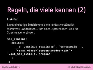 WordCamp Köln 2015 Elisabeth Hölzl | @taxifisch
Link-Text
Links: eindeutige Bezeichnung, ohne Kontext verständlich
WordPress: „Weiterlesen…“ um einen „sprechenden“ Link für
Screenreader ergänzen:
the_content(
sprintf(
__( 'Continue reading%s', 'textdomain' ),
'<span class="screen-reader-text">
'.get_the_title().'</span>'
)
);
Regeln, die viele kennen (2)
 