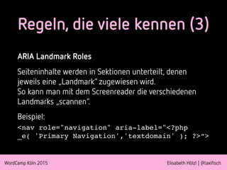 WordCamp Köln 2015 Elisabeth Hölzl | @taxifisch
ARIA Landmark Roles
Seiteninhalte werden in Sektionen unterteilt, denen
jeweils eine „Landmark“ zugewiesen wird.  
So kann man mit dem Screenreader die verschiedenen
Landmarks „scannen“.
Beispiel:
<nav role="navigation" aria-label="<?php
_e( 'Primary Navigation','textdomain' ); ?>“>
Regeln, die viele kennen (3)
 