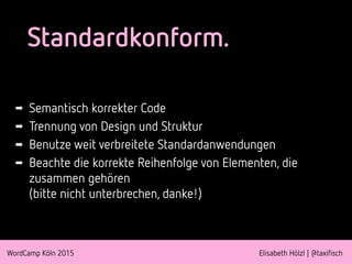 WordCamp Köln 2015 Elisabeth Hölzl | @taxifisch
Standardkonform.
➡ Semantisch korrekter Code
➡ Trennung von Design und Struktur
➡ Benutze weit verbreitete Standardanwendungen
➡ Beachte die korrekte Reihenfolge von Elementen, die
zusammen gehören  
(bitte nicht unterbrechen, danke!)
 