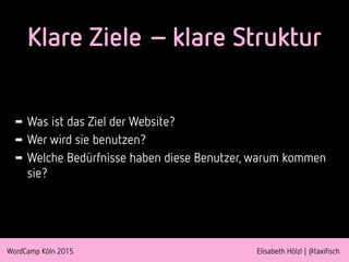 WordCamp Köln 2015 Elisabeth Hölzl | @taxifisch
Klare Ziele – klare Struktur
➡ Was ist das Ziel der Website?
➡ Wer wird sie benutzen?
➡ Welche Bedürfnisse haben diese Benutzer, warum kommen
sie?
 